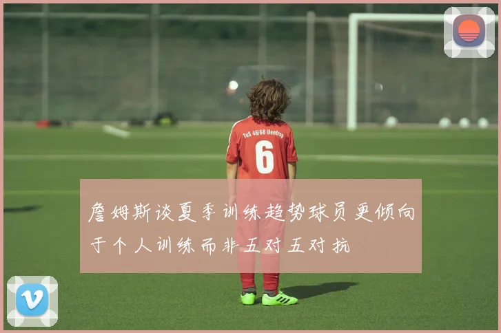詹姆斯谈夏季训练趋势球员更倾向于个人训练而非五对五对抗