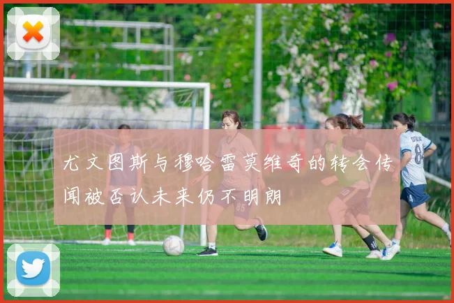 尤文图斯与穆哈雷莫维奇的转会传闻被否认未来仍不明朗