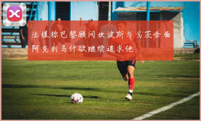 法媒称巴黎顾问坎波斯与戈茨会面阿克利乌什欲继续追求他