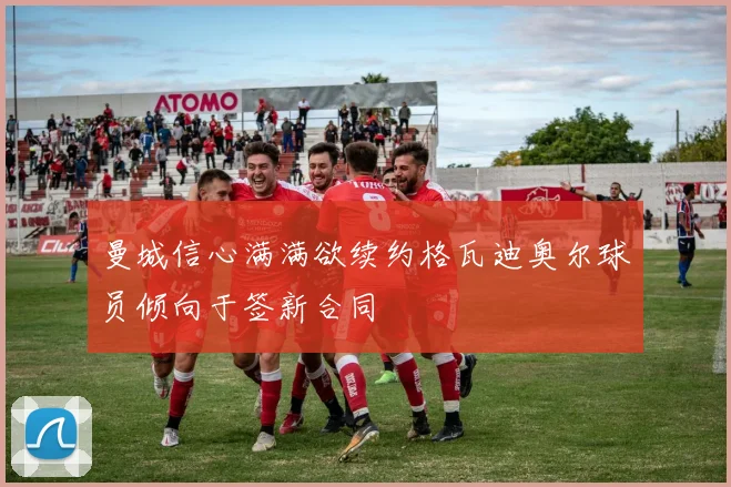 曼城信心满满欲续约格瓦迪奥尔球员倾向于签新合同
