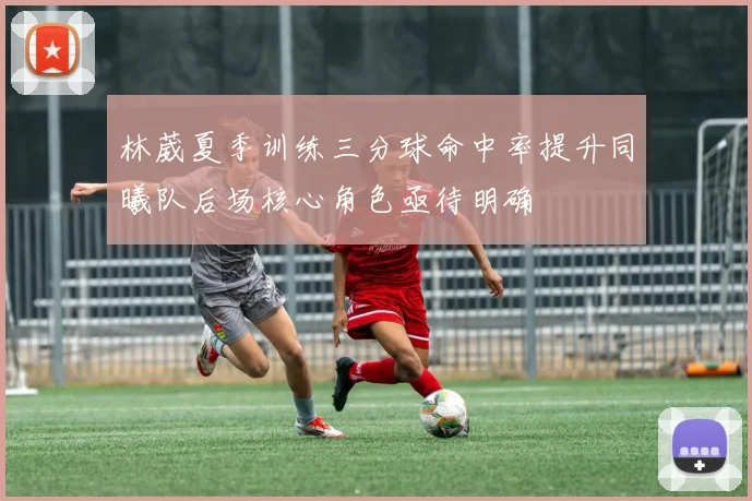 林葳夏季训练三分球命中率提升同曦队后场核心角色亟待明确