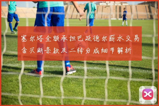塞尔塔全额承担巴延德尔薪水交易含买断条款及二转分成细节解析