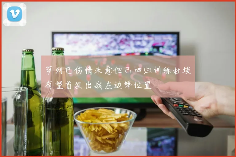 萨利巴伤情未愈但已回归训练杜埃有望首发出战左边锋位置