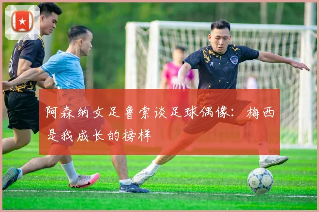 阿森纳女足鲁索谈足球偶像：梅西是我成长的榜样