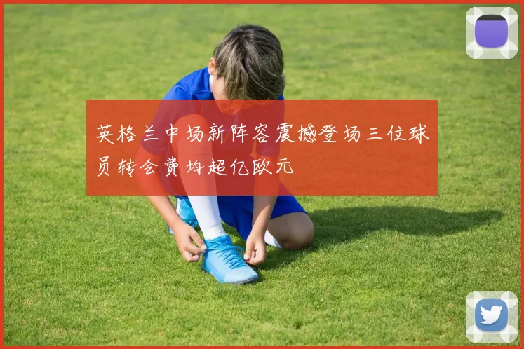 英格兰中场新阵容震撼登场三位球员转会费均超亿欧元