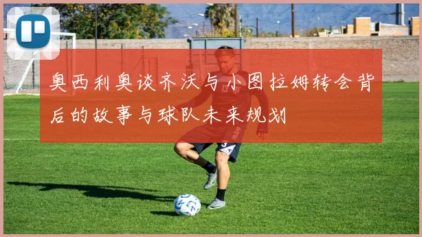 奥西利奥谈齐沃与小图拉姆转会背后的故事与球队未来规划