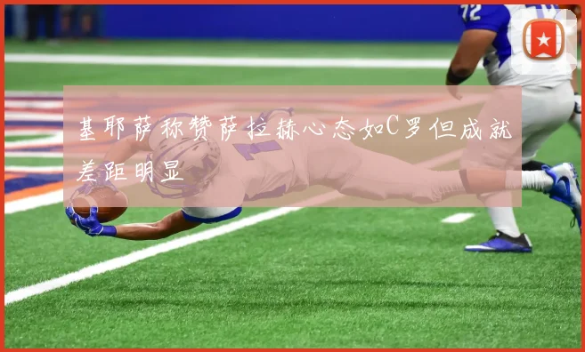 基耶萨称赞萨拉赫心态如C罗但成就差距明显