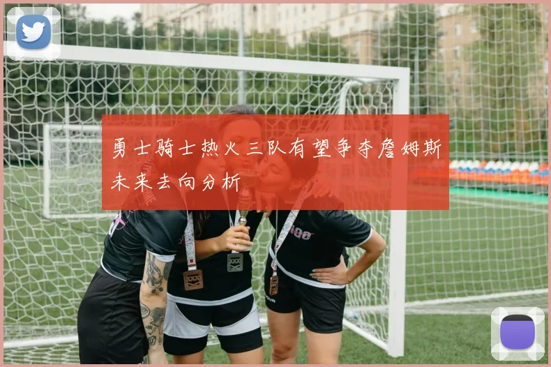 勇士骑士热火三队有望争夺詹姆斯未来去向分析