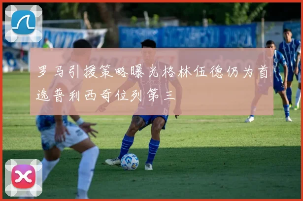 罗马引援策略曝光格林伍德仍为首选普利西奇位列第三