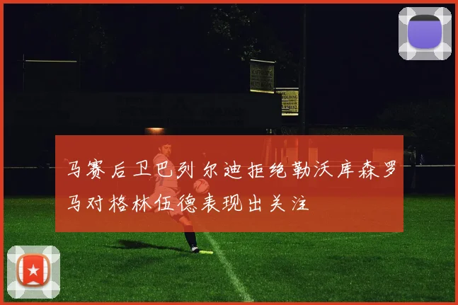 马赛后卫巴列尔迪拒绝勒沃库森罗马对格林伍德表现出关注