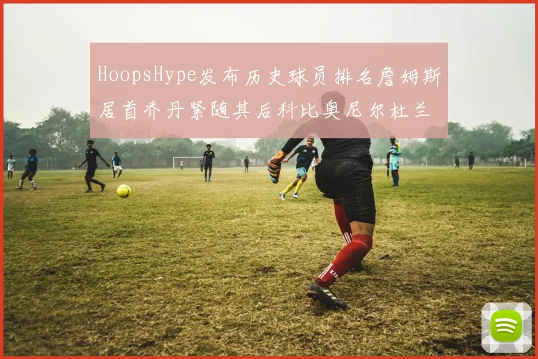 HoopsHype发布历史球员排名詹姆斯居首乔丹紧随其后科比奥尼尔杜兰特库里名列前茅