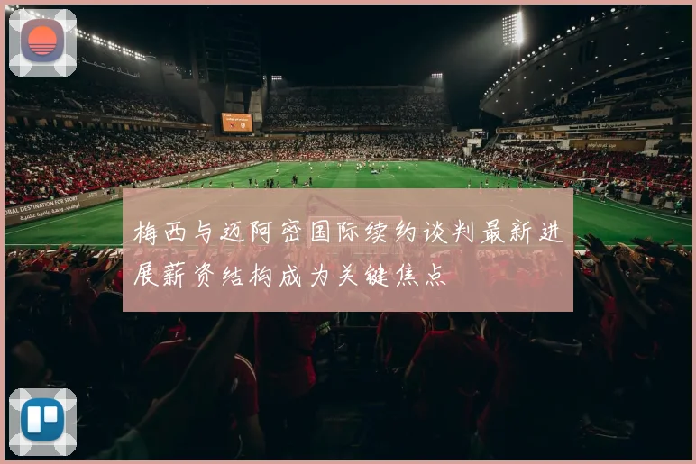 梅西与迈阿密国际续约谈判最新进展薪资结构成为关键焦点
